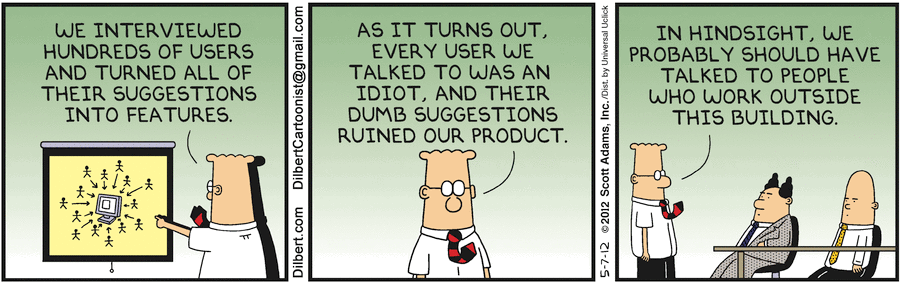 “- Nous avons interrogé des centaines d’utilisateurs et transformé leurs suggestions en fonctionnalités. 
- Il se trouve que chaque utilisateur à qui nous avons parlé était un idiot, et leurs stupides suggestions ont ruiné notre produit.
- Avec le recul, nous aurions probablement dû parler à des gens qui travaillent en dehors de ce bâtiment.” 